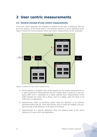 Dialogic innovatie ● interactie10
2 User centric measurements
2.1 General concept of user centric measurements
In the user centric approach, the utilization of systems by the user is measured. This can
be at the network, at the device (that is, the operation system) or at the application level.
Figure 3 shows the various locations where user centric measurements can be conducted.
Figure 3. Locations for user centric measurements
A. On the network or transport layer of the network we can conduct measurements on
a rather broad level. Measurements near the modem allow to study all in and out-
going traffic from a household on a rather abstract level. Measurements of the
traffic between the router and a device, such as a laptop, allow the study of all
traffic from a single device.
B. Measurements within an operating system allow the detection of all activities
performed within that OS. Since most devices have a single OS installed, this ena-
bles the study of the behaviour of all users on the device.
C. Measurements in a specific application allow the detailed study of the actual
behaviour of a user within that application.
Household
Modem
ISP
Router
Device 1: Desktop
Device 2: Smartphone
Device 3: Notebook
Operating System
Operating System
Operating System
App 1 App 2
App 3 App 4
App 1 App 2
App 3 App 4
App 1 App 2
App 3 App 4
A
B
C
A 4G
internet
A
 