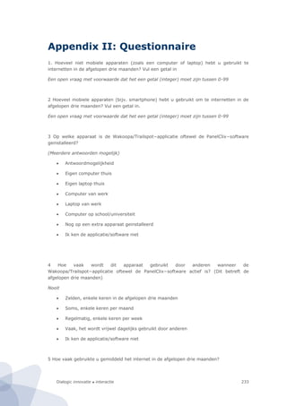 Dialogic innovatie ● interactie 233
Appendix II: Questionnaire
1. Hoeveel niet mobiele apparaten (zoals een computer of laptop) hebt u gebruikt te
internetten in de afgelopen drie maanden? Vul een getal in
Een open vraag met voorwaarde dat het een getal (integer) moet zijn tussen 0-99
2 Hoeveel mobiele apparaten (bijv. smartphone) hebt u gebruikt om te internetten in de
afgelopen drie maanden? Vul een getal in.
Een open vraag met voorwaarde dat het een getal (integer) moet zijn tussen 0-99
3 Op welke apparaat is de Wakoopa/Trailspot−applicatie oftewel de PanelClix−software
geinstalleerd?
(Meerdere antwoorden mogelijk)
 Antwoordmogelijkheid
 Eigen computer thuis
 Eigen laptop thuis
 Computer van werk
 Laptop van werk
 Computer op school/universiteit
 Nog op een extra apparaat geinstalleerd
 Ik ken de applicatie/software niet
4 Hoe vaak wordt dit apparaat gebruikt door anderen wanneer de
Wakoopa/Trailspot−applicatie oftewel de PanelClix−software actief is? (Dit betreft de
afgelopen drie maanden)
Nooit
 Zelden, enkele keren in de afgelopen drie maanden
 Soms, enkele keren per maand
 Regelmatig, enkele keren per week
 Vaak, het wordt vrijwel dagelijks gebruikt door anderen
 Ik ken de applicatie/software niet
5 Hoe vaak gebruikte u gemiddeld het internet in de afgelopen drie maanden?
 