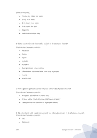 Dialogic innovatie ● interactie234
(1 keuze mogelijk)
 Minder dan 1 keer per week
 1 dag in de week
 2−4 dagen in de week
 5−6 dagen per week
 Dagelijks
 Meerdere keren per dag
6 Welke sociale netwerk sites hebt u bezocht in de afgelopen maand?
(Meerdere antwoorden mogelijk)
 Facebook
 Twitter
 Hyves
 Linkedin
 MySpace
 Overige sociale netwerk sites
 Geen enkele sociale netwerk sites in de afgelopen
 maand
 Weet ik niet
7 Hebt u gebruik gemaakt van de volgende wiki's in de afgelopen maand?
(Meerdere antwoorden mogelijk)
 Wikipedia (Maakt niet uit welke taal)
 Andere wiki's. (Zoals WikiHow, WikiTravel of Wikia)
 Geen gebruik van gemaakt de afgelopen maand
8 Bij welke bank hebt u gebruik gemaakt van internetbankieren in de afgelopen maand?
(Meerdere antwoorden mogelijk)
 ING
 Rabobank
 