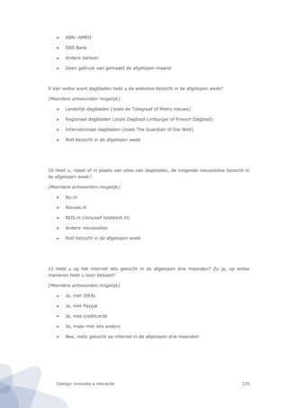 Dialogic innovatie ● interactie 235
 ABN−AMRO
 SNS Bank
 Andere banken
 Geen gebruik van gemaakt de afgelopen maand
9 Van welke soort dagbladen hebt u de websites bezocht in de afgelopen week?
(Meerdere antwoorden mogelijk)
 Landelijk dagbladen (zoals de Telegraaf of Metro nieuws)
 Regionaal dagbladen (zoals Dagblad Limburger of Friesch Dagblad)
 Internationaal dagbladen (zoals The Guardian of Die Welt)
 Niet bezocht in de afgelopen week
10 Hebt u, naast of in plaats van sites van dagbladen, de volgende nieuwssites bezocht in
de afgelopen week?
(Meerdere antwoorden mogelijk)
 Nu.nl
 Nieuws.nl
 NOS.nl (inclusief teletekst.nl)
 Andere nieuwssites
 Niet bezocht in de afgelopen week
11 Hebt u op het internet iets gekocht in de afgelopen drie maanden? Zo ja, op welke
manieren hebt u toen betaald?
(Meerdere antwoorden mogelijk)
 Ja, met iDEAL
 Ja, met Paypal
 Ja, met creditcards
 Ja, maar met iets anders
 Nee, niets gekocht op internet in de afgelopen drie maanden
 