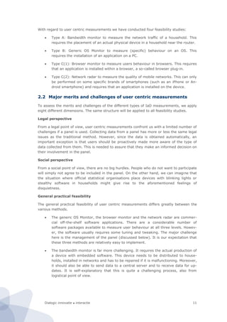 Dialogic innovatie ● interactie 11
With regard to user centric measurements we have conducted four feasibility studies:
 Type A: Bandwidth monitor to measure the network traffic of a household. This
requires the placement of an actual physical device in a household near the router.
 Type B: Generic OS Monitor to measure (specific) behaviour on an OS. This
requires the installation of an application on a PC.
 Type C(1): Browser monitor to measure users behaviour in browsers. This requires
that an application is installed within a browser, a so-called browser plug-in.
 Type C(2): Network radar to measure the quality of mobile networks. This can only
be performed on some specific brands of smartphones (such as an iPhone or An-
droid smartphone) and requires that an application is installed on the device.
2.2 Major merits and challenges of user centric measurements
To assess the merits and challenges of the different types of IaD measurements, we apply
eight different dimensions. The same structure will be applied to all feasibility studies.
Legal perspective
From a legal point of view, user centric measurements confront us with a limited number of
challenges if a panel is used. Collecting data from a panel has more or less the same legal
issues as the traditional method. However, since the data is obtained automatically, an
important exception is that users should be proactively made more aware of the type of
data collected from them. This is needed to assure that they make an informed decision on
their involvement in the panel.
Social perspective
From a social point of view, there are no big hurdles. People who do not want to participate
will simply not agree to be included in the panel. On the other hand, we can imagine that
the situation where official statistical organisations place devices with blinking lights or
stealthy software in households might give rise to the aforementioned feelings of
disquietness.
General practical feasibility
The general practical feasibility of user centric measurements differs greatly between the
various methods.
 The generic OS Monitor, the browser monitor and the network radar are commer-
cial off-the-shelf software applications. There are a considerable number of
software packages available to measure user behaviour at all three levels. Howev-
er, the software usually requires some tuning and tweaking. The major challenge
here is the management of the panel (discussed below). It is our expectation that
these three methods are relatively easy to implement.
 The bandwidth monitor is far more challenging. It requires the actual production of
a device with embedded software. This device needs to be distributed to house-
holds, installed in networks and has to be repaired if it is malfunctioning. Moreover,
it should also be able to send data to a central server and to receive data for up-
dates. It is self-explanatory that this is quite a challenging process, also from
logistical point of view.
 