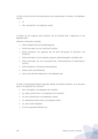 Dialogic innovatie ● interactie236
12 Hebt u op het internet informatie gezocht over aandoeningen of ziektes in de afgelopen
maand?
 Ja
 Nee, niet gezocht in de afgelopen maand
13 Welke van de volgende online diensten van de overheid hebt u afgenomen in het
afgelopen jaar?
(Meerdere antwoorden mogelijk)
 Online aangifte doen bij de belastingdienst
 Online aanvragen van een uitkering of subsidie
 Online doorgeven van gegevens aan de DUO (IB−groep) of inschrijven met
Studielink
 Online aanvragen van een rijbewijs, paspoort, geboorteaangifte, huwelijkse akte
 Online aanvragen van een bouwvergunning, milieuvergunning of omgevingsver-
gunning
 Online doorgeven verhuizing of adreswijziging
 Andere online overheidsdienst
 Geen online diensten afgenomen in het afgelopen jaar
14 Hebt u de Wakoopa/Trailspot−applicatie oftewel de PanelClix software, uit of op pauze
gezet in de afgelopen drie maanden?
 Nee, niet gedaan in de afgelopen drie maanden
 Ja, zelden (enkele keren in de afgelopen drie maanden)
 Ja, soms (enkele keren in de afgelopen maand)
 Ja, regelmatig (enkele keren in de afgelopen week)
 Ja, vaak (vrijwel dagelijks)
 Ik ken de applicatie/software niet
 