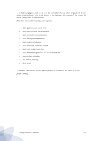 Dialogic innovatie ● interactie 237
15 U hebt aangegeven dat u wel eens de applicatie/software uitzet of pauzeert. Onder
welke omstandigheden hebt u dat gedaan in de afgelopen drie maanden? We vragen dit
om de vragen beter te interpreteren.
(Meerdere antwoorden mogelijk, niet verplicht)
 Als ik gebruik maak van e−mail
 Als ik gebruik maak van e−banking
 Als ik erotische websites bezoek
 Als ik dating websites bezoek
 Als ik webwinkels bezoek
 Als ik medische informatie opzoek
 Als ik met werken bezig ben
 Als ik een andere gebruiker (bv een familielid) het
 systeem laat gebruiken
 Iets anders, namelijk
 Dit is privé
16 Bedankt voor uw tijd! Heeft u nog opmerking of suggesties? Wij horen dit graag.
[OPEN VRAAG]
 