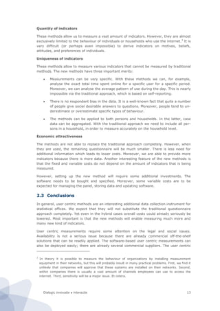 Dialogic innovatie ● interactie 13
Quantity of indicators
These methods allow us to measure a vast amount of indicators. However, they are almost
exclusively limited to the behaviour of individuals or households who use the internet.3
It is
very difficult (or perhaps even impossible) to derive indicators on motives, beliefs,
attitudes, and preferences of individuals.
Uniqueness of indicators
These methods allow to measure various indicators that cannot be measured by traditional
methods. The new methods have three important merits:
 Measurements can be very specific. With these methods we can, for example,
analyse the exact total time spent online for a specific user for a specific period.
Moreover, we can analyse the average pattern of use during the day. This is nearly
impossible via the traditional approach, which is based on self-reporting.
 There is no respondent bias in the data. It is a well-known fact that quite a number
of people give social desirable answers to questions. Moreover, people tend to un-
derestimate or overestimate specific types of behaviour.
 The methods can be applied to both persons and households. In the latter, case
data can be aggregated. With the traditional approach we need to include all per-
sons in a household, in order to measure accurately on the household level.
Economic attractiveness
The methods are not able to replace the traditional approach completely. However, when
they are used, the remaining questionnaire will be much smaller. There is less need for
additional information which leads to lower costs. Moreover, we are able to provide more
indicators because there is more data. Another interesting feature of the new methods is
that the fixed and variable costs do not depend on the amount of indicators that is being
measured.
However, setting up the new method will require some additional investments. The
software needs to be bought and specified. Moreover, some variable costs are to be
expected for managing the panel, storing data and updating software.
2.3 Conclusions
In general, user centric methods are an interesting additional data collection instrument for
statistical offices. We expect that they will not substitute the traditional questionnaire
approach completely. Yet even in the hybrid cases overall costs could already seriously be
lowered. Most important is that the new methods will enable measuring much more and
many new kind of indicators.
User centric measurements require some attention on the legal and social issues.
Availability is not a serious issue because there are already commercial off-the-shelf
solutions that can be readily applied. The software-based user centric measurements can
also be deployed easily; there are already several commercial suppliers. The user centric
3
In theory it is possible to measure the behaviour of organizations by installing measurement
equipment in their networks, but this will probably result in many practical problems. First, we find it
unlikely that companies will approve that these systems are installed on their networks. Second,
within companies there is usually a vast amount of channels employees can use to access the
internet. Third, sensitivity will be a major issue. Et cetera.
 