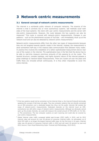 Dialogic innovatie ● interactie 15
3 Network centric measurements
3.1 General concept of network centric measurements
The internet is a worldwide public network of computer networks. The essence of the
internet is that it connects two or more autonomous systems. IaD methods cover both
sides of the local systems: the client with user centric measurements and the server with
site-centric measurements. However, the route between the two systems can also be
measured.5
This route is covered with network-centric measurements. Changes in use
patterns – such as the phenomenal success of YouTube – will immediately show up at the
network level and can also be detected by network centric measurements.6
Network-centric measurements differ from the other two types of measurements because
they are not targeted towards specific nodes in the internet. Instead, the measurement is
done somewhere half-way in the massive data communication flow between many nodes.
In practice this involves the installation of a rather sophisticated measurement device near
one of the routers in the internet. The sophistication lays in the fact that the device has to
be able to real-time measure enormous amounts of bits passing by at the router. The
layered structure, complex topology, and highly dynamic nature of the internet possess a
great challenge to network-based measurements. There are routers all over the place and
traffic flows are rerouted almost continuously. It is thus sheer impossible to cover the
entire internet.
5
If the two systems would not be connected via the Internet (that is, the Internet Protocol) technically
speaking the concept of IaD does not apply. Thus two computer systems that are directly connected
via an EDI-connection over a dedicated leased line (thus not the public internet) fall outside the
scope of network-centric measurements. Dedicated channels on the internet (such as VPN-
connections) are still within range of network-centric measurements. Although we obviously cannot
open up the private channels, we could still measure the overall amount of VPN-traffic (cf. for SSL-
or TSL-connections). The two computer systems at each receiving end could also be covered by
user-centric measurements.
6
Global Internet video traffic surpassed global peer-to-peer (P2P) traffic in 2010, and by 2012
Internet video will account for over 50 percent of consumer Internet traffic. As anticipated, as of
2010 P2P traffic is no longer the largest Internet traffic type, for the first time in 10 years. Internet
video was 40 percent of consumer Internet traffic in 2010 and will reach 50 percent by year-end
2012 (source: Cisco Visual Networking Index: Forecast and Methodology, 2010-2015)
 