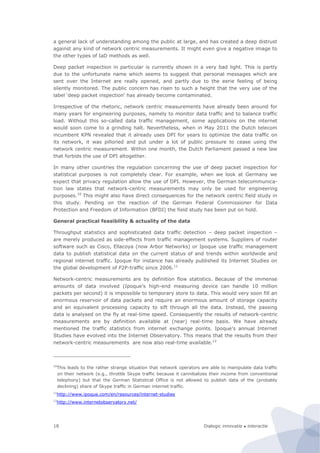 Dialogic innovatie ● interactie18
a general lack of understanding among the public at large, and has created a deep distrust
against any kind of network centric measurements. It might even give a negative image to
the other types of IaD methods as well.
Deep packet inspection in particular is currently shown in a very bad light. This is partly
due to the unfortunate name which seems to suggest that personal messages which are
sent over the Internet are really opened, and partly due to the eerie feeling of being
silently monitored. The public concern has risen to such a height that the very use of the
label ‘deep packet inspection’ has already become contaminated.
Irrespective of the rhetoric, network centric measurements have already been around for
many years for engineering purposes, namely to monitor data traffic and to balance traffic
load. Without this so-called data traffic management, some applications on the internet
would soon come to a grinding halt. Nevertheless, when in May 2011 the Dutch telecom
incumbent KPN revealed that it already uses DPI for years to optimize the data traffic on
its network, it was pilloried and put under a lot of public pressure to cease using the
network centric measurement. Within one month, the Dutch Parliament passed a new law
that forbids the use of DPI altogether.
In many other countries the regulation concerning the use of deep packet inspection for
statistical purposes is not completely clear. For example, when we look at Germany we
expect that privacy regulation allow the use of DPI. However, the German telecommunica-
tion law states that network-centric measurements may only be used for engineering
purposes.10
This might also have direct consequences for the network centric field study in
this study. Pending on the reaction of the German Federal Commissioner for Data
Protection and Freedom of Information (BFDI) the field study has been put on hold.
General practical feasibility & actuality of the data
Throughput statistics and sophisticated data traffic detection – deep packet inspection –
are merely produced as side-effects from traffic management systems. Suppliers of router
software such as Cisco, Ellacoya (now Arbor Networks) or Ipoque use traffic management
data to publish statistical data on the current status of and trends within worldwide and
regional internet traffic. Ipoque for instance has already published its Internet Studies on
the global development of P2P-traffic since 2006.11
Network-centric measurements are by definition flow statistics. Because of the immense
amounts of data involved (Ipoque’s high-end measuring device can handle 10 million
packets per second) it is impossible to temporary store to data. This would very soon fill an
enormous reservoir of data packets and require an enormous amount of storage capacity
and an equivalent processing capacity to sift through all the data. Instead, the passing
data is analysed on the fly at real-time speed. Consequently the results of network-centric
measurements are by definition available at (near) real-time basis. We have already
mentioned the traffic statistics from internet exchange points. Ipoque’s annual Internet
Studies have evolved into the Internet Observatory. This means that the results from their
network-centric measurements are now also real-time available.12
10
This leads to the rather strange situation that network operators are able to manipulate data traffic
on their network (e.g., throttle Skype traffic because it cannibalizes their income from conventional
telephony) but that the German Statistical Office is not allowed to publish data of the (probably
declining) share of Skype traffic in German internet traffic.
11
http://www.ipoque.com/en/resources/internet-studies
12
http://www.internetobservatory.net/
 