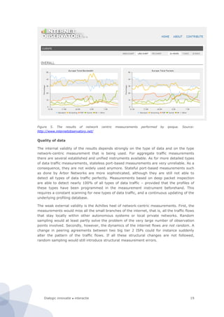 Dialogic innovatie ● interactie 19
Figure 5. The results of network centric measurements performed by ipoque. Source:
http://www.internetobservatory.net/
Quality of data
The internal validity of the results depends strongly on the type of data and on the type
network-centric measurement that is being used. For aggregate traffic measurements
there are several established and unified instruments available. As for more detailed types
of data traffic measurements, stateless port-based measurements are very unreliable. As a
consequence, they are not widely used anymore. Stateful port-based measurements such
as done by Arbor Networks are more sophisticated, although they are still not able to
detect all types of data traffic perfectly. Measurements based on deep packet inspection
are able to detect nearly 100% of all types of data traffic – provided that the profiles of
these types have been programmed in the measurement instrument beforehand. This
requires a constant scanning for new types of data traffic, and a continuous updating of the
underlying profiling database.
The weak external validity is the Achilles heel of network-centric measurements. First, the
measurements would miss all the small branches of the internet, that is, all the traffic flows
that stay locally within other autonomous systems or local private networks. Random
sampling would at least partly solve the problem of the very large number of observation
points involved. Secondly, however, the dynamics of the internet flows are not random. A
change in peering agreements between two big tier 2 ISPs could for instance suddenly
alter the pattern of the traffic flows. If all these structural changes are not followed,
random sampling would still introduce structural measurement errors.
 