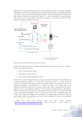 Dialogic innovatie ● interactie22
Although the increasing uniformization of dynamic behaviour (that is, the W3C language-
independent convention of representing and interacting with objects in [X]XHTML and XML
documents – the so-called Document Object Model or DOM) has facilitated the handling of
such dynamic behaviour by automated agents, it is still unreasonable to expect generic
web robots (such as generalized web search engines) to be able to access the often
complex underlying database structures.13
Figure 6. Basic architecture of site-centric measurements
During this project we have conducted three feasibility studies on site-centric measure-
ments, involving respectively a…
1. Price comparison site crawler
2. Broadband zip code checker
3. Public sector website assessment robot
The first two types of measurements are typical examples of queries on well-defined data
on highly-structured websites. The first robot crawls price lists of a great variety of
products. The second robot uses a web form (zip code checker) as front end access to the
underlying database. It repeatedly fills in another zip code in the crawler until it has
stepwise covered the entire set of (6 digit) postal codes. Both measurements are tailor-
made for one or two targeted websites. The third type of measurement is distinctively
different from the first two types of measurements (that could also be very well combined
in one measurement campaign). First, it is faced with much richer, ill-defined data. This
evokes many issues with regard to the emulation of a human agent. Secondly, it covers a
much larger, rather heterogeneous, set (over 700) of websites. In short, the automated
13
Konia, B.S. Make Your Dynamic Web site Search Engine Friendly.
http://www.hypergurl.com/articles/dynamic.html (accessed November 5 2011). Quoted on
http://en.wikipedia.org/wiki/Dynamic_web_page)
 