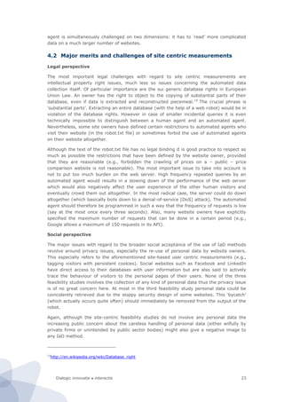 Dialogic innovatie ● interactie 23
agent is simultaneously challenged on two dimensions: it has to ‘read’ more complicated
data on a much larger number of websites.
4.2 Major merits and challenges of site centric measurements
Legal perspective
The most important legal challenges with regard to site centric measurements are
intellectual property right issues, much less so issues concerning the automated data
collection itself. Of particular importance are the sui generic database rights in European
Union Law. An owner has the right to object to the copying of substantial parts of their
database, even if data is extracted and reconstructed piecemeal.14
The crucial phrase is
‘substantial parts’. Extracting an entire database (with the help of a web robot) would be in
violation of the database rights. However in case of smaller incidental queries it is even
technically impossible to distinguish between a human agent and an automated agent.
Nevertheless, some site owners have defined certain restrictions to automated agents who
visit their website (in the robot.txt file) or sometimes forbid the use of automated agents
on their website altogether.
Although the text of the robot.txt file has no legal binding it is good practice to respect as
much as possible the restrictions that have been defined by the website owner, provided
that they are reasonable (e.g., forbidden the crawling of prices on a – public – price
comparison website is not reasonable). The most important issue to take into account is
not to put too much burden on the web server. High frequency repeated queries by an
automated agent would results in a slowing down of the performance of the web server
which would also negatively affect the user experience of the other human visitors and
eventually crowd them out altogether. In the most radical case, the server could do down
altogether (which basically boils down to a denial-of-service [DoS] attack). The automated
agent should therefore be programmed in such a way that the frequency of requests is low
(say at the most once every three seconds). Also, many website owners have explicitly
specified the maximum number of requests that can be done in a certain period (e.g.,
Google allows a maximum of 150 requests in its API).
Social perspective
The major issues with regard to the broader social acceptance of the use of IaD methods
revolve around privacy issues, especially the re-use of personal data by website owners.
This especially refers to the aforementioned site-based user centric measurements (e.g.,
tagging visitors with persistent cookies). Social websites such as Facebook and LinkedIn
have direct access to their databases with user information but are also said to actively
trace the behaviour of visitors to the personal pages of their users. None of the three
feasibility studies involves the collection of any kind of personal data thus the privacy issue
is of no great concern here. At most in the third feasibility study personal data could be
coincidently retrieved due to the sloppy security design of some websites. This ‘bycatch’
(which actually occurs quite often) should immediately be removed from the output of the
robot.
Again, although the site-centric feasibility studies do not involve any personal data the
increasing public concern about the careless handling of personal data (either wilfully by
private firms or unintended by public sector bodies) might also give a negative image to
any IaD method.
14
http://en.wikipedia.org/wiki/Database_right
 
