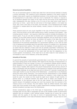 Dialogic innovatie ● interactie24
General practical feasibility
The use of automated agents to collect basic data from well-structured websites is already
a proven technology. The crawling of price comparison websites or the search results of
Google (meta-search engine) are established practices in the private sector. Nevertheless,
the development of a web robot is still very much a handicraft. For instance, it requires a
lot of iterations between the output of the robot and the fine-tuning of the programming
code. Subsequently this also involves a lot of re-runs of the robot which could result in
quite long run times – given that the web server of the target website is not loaded too
much. Also, even in the case of very basic, low level data, a lot of background and insight
information is needed about the actual website, market, product or service that is being
crawled.
These practical issues are very much magnified in the case of the third type of measure-
ment. Front-end access via the DOM method gives a better coverage of the website – also
including dynamic content – but requires a robot that is able to emulate the behaviour of a
human agent. If we are not able to develop such a sophisticated robot automated data
collection via the DOM method could be impossible altogether and we would have to result
to the RAW method. We do not know yet whether the quality of the data that is being
generated via this method is robust enough or rich enough for our purposes (the
assessment of the technical sophistication of a government website). In any case we need
a lot of background knowledge about the particular context of a website (e.g., peculiarities
of the local government system). This might involve the feedback of local experts to such
an extent that the collection of data could only be partially automated. Furthermore, the
development of the web robot needs even more iterations (and thus take a lot of time and
effort) – not just the development of the robot itself but also the adaptations to the
country-specific circumstances. If the robot has to be tailor-made for most websites it is
not feasible to cover a lot of websites, as has been planned.
Actuality of the data
In general the actuality of automatically generated data is very high. This is in fact one of
the unique selling points of IaD methods. With regard to the first type of measurement it is
indeed possible to track any change in prices on a (competitors) website almost instantly.
When targeted to a few specific websites this type of measurement can be run on an
hourly basis if needed. With regard to the second measurement, the enormous amount of
data in combination with the boundary on the frequency of request to the web server poses
a formidable challenge. At six-digit level and with an interval of 3 seconds it would take the
robot eight months to cover the whole of the Netherlands – provided that it runs flawlessly
during the entire period. Obviously, if we would limit the measurement to a less detailed
level, the overall run time would greatly shortened. For instance, if only 4-digit zip codes
would be used, the overall run time would be eight hours instead of eight months. In
general there is a trade-off between the depth (level of detail) and breadth of the
measurement. In the particular case of the zip code checker, the developments in the
specific domain of broadband coverage are much less dynamic than the evolution of for
instance prices on the internet. Thus the balance might be shifted towards more detail
rather than more actuality of the data. A yearly measurement campaign produces a highly
detailed broadband coverage map of the Netherlands.
Similar considerations apply to the third type of measurement. In this particular case
coverage does not only refer to geography but also to the sizeable number of government
websites that are included in each national sample. Sample size of course has a direct
relation with the quality of the data (in terms of representativeness). Thus there is
probably less flexibility in the trade-off between detail and breadth – we just have to cover
 