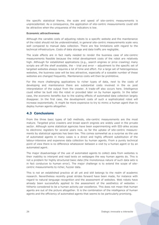 Dialogic innovatie ● interactie26
the specific statistical theme, the scale and speed of site-centric measurements is
unprecedented. As a consequence, the application of site-centric measurements could still
be attractive when the uniqueness of the indicators is low.
Economic attractiveness
Although the variable costs of adjusting robots to a specific website and the maintenance
of the robot should not be underestimated, in general site-centric measurements scale very
well compared to manual data collection. There are few limitations with regard to the
technical infrastructure. Costs of data storage and data traffic are negligible.
The scale effects are in fact really needed to render the business case of site-centric
measurements feasible because the initial development costs of the robot are relatively
high. Although for established applications (e.g., search engines or price crawling) many
scripts are off the shelf available, the – trial and error – adjustment to the specific set of
targeted websites always requires a lot of time and effort. For a large set of heterogeneous
websites, the business case will be less attractive, especially of a sizeable number of these
websites are changed frequently. Maintenance costs will then be prohibitive.
For the more challenging applications to richer types of data, next to the costs of
developing and maintenance there are substantial costs involved in the ex post
interpretation of the output from the crawler. A trade-off also occurs here. Intelligence
could either be built into the robot or provided later on by human agents. In the latter
case, the economic benefits due to the scaling effects of automated data collection largely
disappear. In the first case, the development costs of such a sophisticated robot will
increase exponentially. It might be more expensive to try to mimic a human agent than to
deploy human agents altogether.
4.3 Conclusions
From the three basic types of IaD methods, site-centric measurements are the most
mature. Targeted price crawlers and broad search engines are widely used in the private
sector. Although some statistical agencies have been experimenting with EDI-alike access
to electronic registers for several years now, so far the uptake of site-centric measure-
ments by statistical agencies has been low. This comes somewhat as a surprise as the use
of automated agents in many cases is a direct and highly efficient substitution of the
labour-intensive and expensive data collection by human agents. From a purely technical
point of view there is no difference whatsoever between a visit by a human agent or by an
automated agent.
The major disadvantage of the use of automated agents to collect data from websites is
their inability to interpret and read texts on webpages the way human agents do. This is
not a problem for highly structured basic data (the monotonous nature of such data sets is
in fact conducive to human error). The major challenge is to extend the scope of site-
centric measurements to richer, fuzzier data.
This is not an established practice at all yet and still belongs to the realm of academic
research. Nevertheless recently great strides forward have been made, for instance with
regard to natural language recognition and the assessment of websites. Web robots have
already been successfully applied to the assessment of the aesthetics of websites –
hitherto considered to be a human activity par excellence. This does not mean that human
agents are out of the picture altogether. It is the combination of the intelligence of human
agents and the efficiency of automated agents that seems to be particularly promising.
 