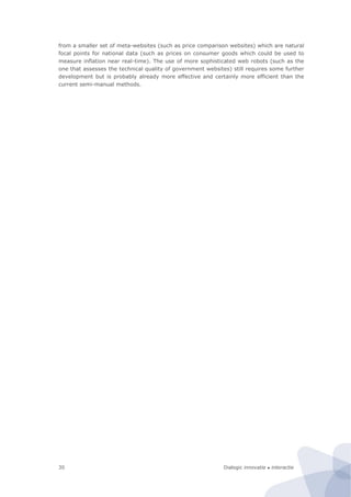 Dialogic innovatie ● interactie30
from a smaller set of meta-websites (such as price comparison websites) which are natural
focal points for national data (such as prices on consumer goods which could be used to
measure inflation near real-time). The use of more sophisticated web robots (such as the
one that assesses the technical quality of government websites) still requires some further
development but is probably already more effective and certainly more efficient than the
current semi-manual methods.
 