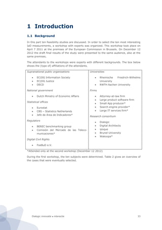 Dialogic innovatie ● interactie 33
1 Introduction
1.1 Background
In this part ten feasibility studies are discussed. In order to select the ten most interesting
IaD measurements, a workshop with experts was organized. This workshop took place on
April 7 2011 at the premises of the European Commission in Brussels. On December 12
2012 the draft final results of the study were presented to the same audience, also at the
same premises.
The attendants to the workshops were experts with different backgrounds. The box below
shows the (type of) affiliations of the attendants.
Supranational public organisations
 EC|DG Information Society
 EC|DG Justice
 OECD
National government
 Dutch Ministry of Economic Affairs
Statistical offices
 Eurostat
 CBS – Statistics Netherlands
 Jefe de Area de Indicadores*
Regulators
 BEREC benchmarking group
 Comisión del Mercado de las Teleco-
municaciones*
Digital Civil Rights
 FoeBuD e.V.
Universities
 Rheinische Friedrich-Wilhelms
University
 RWTH Aachen University
Firms
 Attorney-at-law firm
 Large product software firm
 Small App producer*
 Search engine provider*
 Large IT services firm*
Research consortium
 Dialogic
 Digital Architects
 ipoque
 Brunel University
 Wakoopa*
*Attended only at the second workshop (December 12 2012)
During the first workshop, the ten subjects were determined. Table 2 gives an overview of
the cases that were eventually selected.
 