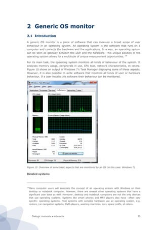 Dialogic innovatie ● interactie 35
2 Generic OS monitor
2.1 Introduction
A generic OS monitor is a piece of software that can measure a broad scope of user
behaviour in an operating system. An operating system is the software that runs on a
computer and connects the hardware and the applications. In a way, an operating system
can be seen as gateway between the user and the hardware. This unique position of the
operating system allows for a multitude of unique measurement opportunities. 18
For its main task, the operating system monitors all kinds of behaviour of the system. It
analyses memory usage, peripherals in use, CPU load, network characteristics, et cetera.
Figure 10 shows an output of Windows 7’s Task Manager displaying some of these aspects.
However, it is also possible to write software that monitors all kinds of user or hardware
behaviour. If a user installs this software their behaviour can be monitored.
Figure 10. Overview of some basic aspects that are monitored by an OS (in this case: Windows 7)
Related systems
18
Many computer users will associate the concept of an operating system with Windows on their
desktop or notebook computer. However, there are several other operating systems that have a
significant user base as well. Moreover, desktop and notebook computers are not the only devices
that use operating systems. Systems like smart phones and MP3 players also have –often very
specific- operating systems. Most systems with complex hardware use an operating system, e.g.
routers, car navigation systems, DVD-players, washing machines, cars, space crafts, et cetera.
 