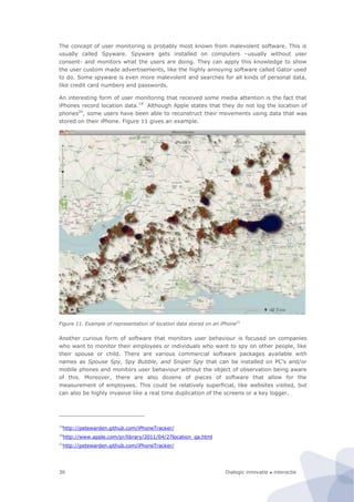 Dialogic innovatie ● interactie36
The concept of user monitoring is probably most known from malevolent software. This is
usually called Spyware. Spyware gets installed on computers –usually without user
consent- and monitors what the users are doing. They can apply this knowledge to show
the user custom made advertisements, like the highly annoying software called Gator used
to do. Some spyware is even more malevolent and searches for all kinds of personal data,
like credit card numbers and passwords.
An interesting form of user monitoring that received some media attention is the fact that
iPhones record location data.19
Although Apple states that they do not log the location of
phones20
, some users have been able to reconstruct their movements using data that was
stored on their iPhone. Figure 11 gives an example.
Figure 11. Example of representation of location data stored on an iPhone21
Another curious form of software that monitors user behaviour is focused on companies
who want to monitor their employees or individuals who want to spy on other people, like
their spouse or child. There are various commercial software packages available with
names as Spouse Spy, Spy Bubble, and Sniper Spy that can be installed on PC’s and/or
mobile phones and monitors user behaviour without the object of observation being aware
of this. Moreover, there are also dozens of pieces of software that allow for the
measurement of employees. This could be relatively superficial, like websites visited, but
can also be highly invasive like a real time duplication of the screens or a key logger.
19
http://petewarden.github.com/iPhoneTracker/
20
http://www.apple.com/pr/library/2011/04/27location_qa.html
21
http://petewarden.github.com/iPhoneTracker/
 