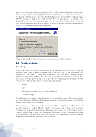 Dialogic innovatie ● interactie 37
Next to the examples above –which are doubtful at their best or malignant at their worst-
there are also some very useful applications of user monitoring. A well-known example of
monitoring is Windows Error Reporter. Most Windows users will probably recognise Figure
12. This software is part of the most common Windows packages and is turned on by
default. The software only becomes active when an error occurs, after which it asks the
user for permission to send an error report to a central server. Microsoft uses the error
reports to increase the quality of their products.
Figure 12. Windows Error Reporter showing an error that occurred in Internet Explorer
2.2 Functional design
Basic design
In the first phase, the Generic OS Monitor and a database with the elements that are
measured –e.g. type of websites visited- has to be build that can be downloaded and
installed by participants. During the installation, the participants receive detailed
information concerning add-on. They have to agree that the application monitors their
behaviour. Next, the participants have to provide some background information. At this
moment, the following dimensions seem the most appropriate:
 Gender
 Age
 Socio-economic status (e.g. income, education)
 Country of origin
The application can measure basic behaviour in the operating system. To measure this, it
uses a predefined list of actions. For example applications launched, websites visited, URLs
visited, search terms used, et cetera.
Obviously, only users that have stated explicitly that they want to be part of the panel will
use this software. In the OS, the monitor can measure all of the user’s behaviour
(including use of specific applications). Obviously, the monitor has to be programmed to
collected specific data to allow the construction of indicators. Figure 13 shows an overview
of the total cycle that the application goes through. It is downloaded, installed, enabled
and will be removed when users want to stop using it.
 
