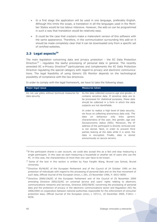Dialogic innovatie ● interactie40
 In a first stage the application will be used in one language, preferably English.
Although this limits the scope, a translation in all the languages used in the Mem-
ber States would be too labour intensive. However, the add-on can be programmed
in such a way that translation would be relatively easy.
 It could be the case that crackers make a malevolent version of this software with
the same appearance. Therefore, in the communication surrounding this add-on it
should be made completely clear that it can be downloaded only from a specific set
of certified websites.
2.3 Legal aspects24
The main legislation concerning data and privacy protection - the EC Data Protection
Directive25
- regulates the lawful processing of personal data in general. The recently
amended EC e-Privacy Directive26
particularises and complements the EC Data Protection
Directive regulating the special category with regard to privacy and electronic communica-
tions. The legal feasibility of using Generic OS Monitor depends on the technological
possibility of compliance with the two directives.
In order to comply with the legal framework, we have to take the following steps.
Major legal issue Measures taken
Do not use pilots without technical measures for
data security
As the data collected concerns age and gender, it
contains sensitive data. If sensitive data are to
be processed for statistical purposes, these data
should be collected in a form in which the data
subjects are not identifiable.
In order to realize a high level of data security;
we focus on collecting anonymous data only. The
data on behaviour only links generic
characteristics of the user, like gender, age and
Socioeconomic status (SES). Moreover, the IP
address of the participant is directly removed and
is not stored. Next, in order to prevent third
parties looking at the data while it is send, the
data is encrypted. Finally, data is stored
anonymously on secure servers.
23
If the participant shares a user account, we could also accept this as a fact and stop measuring a
single participant. In this case we start measuring a household or another set of users who use the
PC. In this case, the characteristics of more than one user have to be known.
24
Some of the text in this section is written by Faye Fangfei Wang, Brunel Law School, Brunel
University
25
Directive 95/46/EC of the European Parliament and of the Council of 24 October 1995 on the
protection of individuals with regard to the processing of personal data and on the free movement of
such data, Official Journal of the European Union, L 281, 23 November 1995, P. 0031–0050.
26
Directive 2009/136/EC of the European Parliament and of the Council of 25 November 2009
amending Directive 2002/22/EC on universal service and users’ rights relating to electronic
communications networks and services, Directive 2002/58/EC concerning the processing of personal
data and the protection of privacy in the electronic communications sector and Regulation (EC) No
2006/2004 on cooperation between national authorities responsible for the enforcement of consumer
protection laws, Official Journal of the European Union, L 337/11, 18 December 2009, P.0011 –
0036.
 