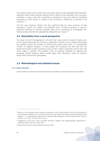Dialogic innovatie ● interactie42
This opinion seems to be stricter than the earlier opinion of the European Data Protection
Supervisor that consent could be inferred from an action of the individual (“e.g. the action
consisting in using a web site is deemed as consenting to log user’s data for marketing
purposes”) or from silence or inaction (“not un-clicking a ticked box is deemed to be
consent”). 33
The ECJ case Deutsche Telekom AG also confirmed that for same purposes of data
processing, consent only needs to be obtained once. 34
Further processing of data for
historical, statistical or scientific purposes shall not be considered as incompatible with
those purposes provided that appropriate safeguards are in place.35
2.4 Desirability from a social perspective
The major virtue of this application is the fact that it asks users for consent. Citizens who
do not want to participate do not have to participate. However, we can imagine that asking
this question during the process of acquiring the panel could result in a considerable
number of negative reactions. If many people are contacted and they feel that the
government wants to start a program to spy on them –which is obviously not the case- this
could trigger a reaction. This problem could be partially mitigated by applying the
strategies national statistics offices usually apply when obtaining a panel for research
and/or offer incentives for participants.
2.5 Methodological and statistical issues
2.5.1 Data collected
In this section we show the indicators that can possibly be measured using this method.
33
Opinion of the European Data Protection Supervisor on the Communication from the Commission to
the European Parliament, the Council, the Economic and Social Committee and the Committee of the
Regions — ‘A comprehensive approach on personal data protection in the European Union’ (2011/C
181/01), O.J, C181, 22 June 2011, p10-11.
34
Judgement of the Court Case C-543/09, Deutsche Telekom AG Bundesrepublik Deutschland v.
GoYellow GmbH, Telix AG, 5 May 2011.
35
Article 6(b) of the EC Data Protection Directive 1995.
 