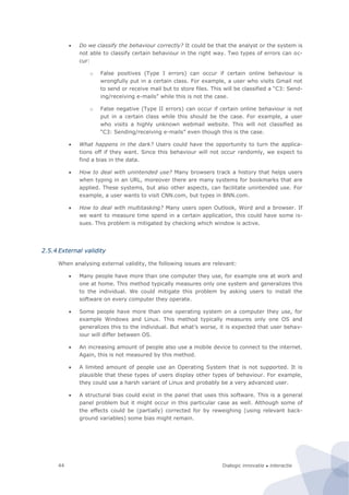 Dialogic innovatie ● interactie44
 Do we classify the behaviour correctly? It could be that the analyst or the system is
not able to classify certain behaviour in the right way. Two types of errors can oc-
cur:
o False positives (Type I errors) can occur if certain online behaviour is
wrongfully put in a certain class. For example, a user who visits Gmail not
to send or receive mail but to store files. This will be classified a “C3: Send-
ing/receiving e-mails” while this is not the case.
o False negative (Type II errors) can occur if certain online behaviour is not
put in a certain class while this should be the case. For example, a user
who visits a highly unknown webmail website. This will not classified as
“C3: Sending/receiving e-mails” even though this is the case.
 What happens in the dark? Users could have the opportunity to turn the applica-
tions off if they want. Since this behaviour will not occur randomly, we expect to
find a bias in the data.
 How to deal with unintended use? Many browsers track a history that helps users
when typing in an URL, moreover there are many systems for bookmarks that are
applied. These systems, but also other aspects, can facilitate unintended use. For
example, a user wants to visit CNN.com, but types in BNN.com.
 How to deal with multitasking? Many users open Outlook, Word and a browser. If
we want to measure time spend in a certain application, this could have some is-
sues. This problem is mitigated by checking which window is active.
2.5.4 External validity
When analysing external validity, the following issues are relevant:
 Many people have more than one computer they use, for example one at work and
one at home. This method typically measures only one system and generalizes this
to the individual. We could mitigate this problem by asking users to install the
software on every computer they operate.
 Some people have more than one operating system on a computer they use, for
example Windows and Linux. This method typically measures only one OS and
generalizes this to the individual. But what’s worse, it is expected that user behav-
iour will differ between OS.
 An increasing amount of people also use a mobile device to connect to the internet.
Again, this is not measured by this method.
 A limited amount of people use an Operating System that is not supported. It is
plausible that these types of users display other types of behaviour. For example,
they could use a harsh variant of Linux and probably be a very advanced user.
 A structural bias could exist in the panel that uses this software. This is a general
panel problem but it might occur in this particular case as well. Although some of
the effects could be (partially) corrected for by reweighing (using relevant back-
ground variables) some bias might remain.
 