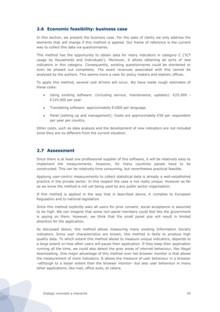 Dialogic innovatie ● interactie 45
2.6 Economic feasibility: business case
In this section, we present the business case. For the sake of clarity we only address the
elements that will change if this method is applied. Our frame of reference is the current
way to collect this data via questionnaires.
This method has the opportunity to obtain data for many indicators in category C (‘ICT
usage by Households and Individuals’). Moreover, it allows obtaining all sorts of new
indicators in this category. Consequently, existing questionnaires could be shortened or
even be phased out completely. The exact revenues associated with this cannot be
analysed by the authors. This seems more a case for policy makers and statistic offices.
To apply this method, several cost drivers will occur. We have made rough estimates of
these costs:
 Using existing software: (including service, maintenance, updates): €25.000 -
€125.000 per year.
 Translating software: approximately €1000 per language.
 Panel (setting up and management): Costs are approximately €50 per respondent
per year per country.
Other costs, such as data analysis and the development of new indicators are not included
since they are no different from the current situation.
2.7 Assessment
Since there is at least one professional supplier of this software, it will be relatively easy to
implement the measurements. However, for many countries panels have to be
constructed. This can be relatively time consuming, but nevertheless practical feasible.
Applying user-centric measurements to collect statistical data is already a well-established
practice in the private sector. In this respect the case is not really unique. However as far
as we know the method is not yet being used by any public sector organisation.
If this method is applied in the way that is described above, it complies to European
Regulation and to national legislation.
Since this method explicitly asks all users for prior consent, social acceptance is assumed
to be high. We can imagine that some non-panel members could feel like the government
is spying on them. However, we think that the small panel size will result in limited
attention for the application.
As discussed above, this method allows measuring many existing Information Society
indicators. Since user characteristics are known, this method is likely to produce high
quality data. To which extent this method allows to measure unique indicators, depends to
a large extent on how often users will pause their application. If they keep their application
running all the time, we could also detect the grey areas of internet behaviour, like illegal
downloading. One major advantage of this method over het browser monitor is that allows
the measurement of more indicators. It allows the measure of user behaviour in a browser
–although to a lesser extent than the browser monitor- but also user behaviour in many
other applications, like mail, office suits, et cetera.
 