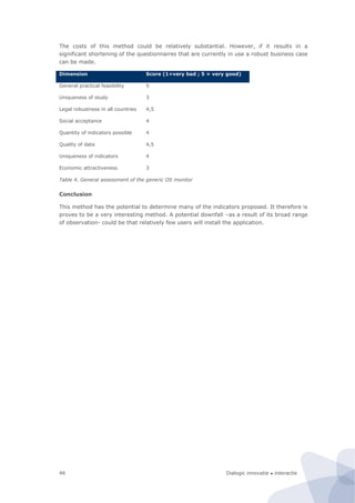 Dialogic innovatie ● interactie46
The costs of this method could be relatively substantial. However, if it results in a
significant shortening of the questionnaires that are currently in use a robust business case
can be made.
Dimension Score (1=very bad ; 5 = very good)
General practical feasibility 5
Uniqueness of study 3
Legal robustness in all countries 4,5
Social acceptance 4
Quantity of indicators possible 4
Quality of data 4,5
Uniqueness of indicators 4
Economic attractiveness 3
Table 4. General assessment of the generic OS monitor
Conclusion
This method has the potential to determine many of the indicators proposed. It therefore is
proves to be a very interesting method. A potential downfall –as a result of its broad range
of observation- could be that relatively few users will install the application.
 