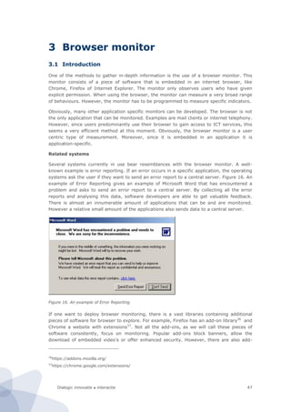 Dialogic innovatie ● interactie 47
3 Browser monitor
3.1 Introduction
One of the methods to gather in-depth information is the use of a browser monitor. This
monitor consists of a piece of software that is embedded in an internet browser, like
Chrome, Firefox of Internet Explorer. The monitor only observes users who have given
explicit permission. When using the browser, the monitor can measure a very broad range
of behaviours. However, the monitor has to be programmed to measure specific indicators.
Obviously, many other application specific monitors can be developed. The browser is not
the only application that can be monitored. Examples are mail clients or internet telephony.
However, since users predominantly use their browser to gain access to ICT services, this
seems a very efficient method at this moment. Obviously, the browser monitor is a user
centric type of measurement. Moreover, since it is embedded in an application it is
application-specific.
Related systems
Several systems currently in use bear resemblances with the browser monitor. A well-
known example is error reporting. If an error occurs in a specific application, the operating
systems ask the user if they want to send an error report to a central server. Figure 16. An
example of Error Reporting gives an example of Microsoft Word that has encountered a
problem and asks to send an error report to a central server. By collecting all the error
reports and analysing this data, software developers are able to get valuable feedback.
There is almost an innumerable amount of applications that can be and are monitored.
However a relative small amount of the applications also sends data to a central server.
Figure 16. An example of Error Reporting
If one want to deploy browser monitoring, there is a vast libraries containing additional
pieces of software for browser to explore. For example, Firefox has an add-on library36
and
Chrome a website with extensions37
. Not all the add-ons, as we will call these pieces of
software consistently, focus on monitoring. Popular add-ons block banners, allow the
download of embedded video’s or offer enhanced security. However, there are also add-
36
https://addons.mozilla.org/
37
https://chrome.google.com/extensions/
 