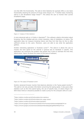 Dialogic innovatie ● interactie48
ons that offer this functionality. The add-on Click Statistics for example offers a very basis
functionality checking the amount of mouse clicks (Figure 17). 38
Another basic monitoring
add-on is Zen Broadband Usage Viewer39
. This allows the user to monitor their current
broadband usage.
Figure 17. Output of ‘Click Statistics’
A more advanced add-on in Firefox is Spectator40
. This software collects information about
browsing, like the installed add-ons, screen resolution, data of installation, et cetera. The
application does not measure browsing history and they hint that they do this to offer
sufficient privacy to the users. Moreover, users are able to see what the application
gathers.
Another interesting application is Facebook runner41
. This add-on in allows the user to
monitor the time spend on the internet in general and on Facebook in specific. This
application can overcome the problem that people find it hard to estimate the time they
spend online. Figure 18 shows the output of this piece of software.
Figure 18. The output of Facebook runner
Another advanced browser monitor that deserves attention is the Typing speed monitor42
.
This add-on not only provides information concerning the typing speed, it also gives other
statistics such as the time spend typing, the use of specific keys, et cetera (Figure 19).
With these metrics it should be possible to create a proxy for the computer skills of a user.
38
https://addons.mozilla.org/nl/firefox/addon/click-statistics/
39
https://addons.mozilla.org/nl/firefox/addon/zen-usage-viewer/
40
https://addons.mozilla.org/nl/firefox/addon/spectator/
41
https://chrome.google.com/extensions/detail/nmhcemnjmajcmijidnbceceahgfpdalg?hl=en
42
https://chrome.google.com/extensions/detail/plchfdecdelajngfdcgjbffdohhfkfop?hl=en
 
