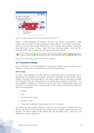 Dialogic innovatie ● interactie 49
Figure 19. Typing statistics from the Typing Speed Monitor add-on
Finally, a similar application are toolbars in browsers that monitor user behaviour. These
toolbars are most known for their possibility to create data for ‘most visited site rankings’.
However, there are also toolbars that perform more in-depth measurements. Possibly the
most well-known toolbar is Alexa. Figure 20 shows the Alexa toolbar. Alexa uses this
toolbar to collect data on page visits, web searches and other aspects.
Figure 20. The Alexa toolbar that can be installed in a browser
3.2 Functional design
In the first phase of the implementation the functional design has to be made. In this
section, we discuss the most relevant issues of the functional design.
Basic design
An add-on and a database with URLs and their classification have to be build that can be
downloaded and installed by participants. During the installation, the participants receive
detailed information concerning add-on. They have to agree that the application monitors
their behaviour. Next, the participants have to provide some background information. It is
the availability of background information that sets user-centric measurements apart from
site-centric and network-centric measurements. At this moment, the following dimensions
seem most appropriate:
 Gender
 Age
 Socio-economic status
 County of origin
 Household composition (Depending on the unit of analysis)
The add-on can measure basic behaviour in the browser environment. To measure this, the
add-on uses a list of actions that can be considered to be an aspect of basic behaviour. For
example, the add-on checks if the website that the participant visits is marked in the
database as a social network site.
 