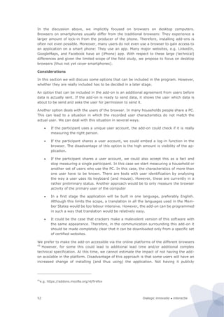 Dialogic innovatie ● interactie52
In the discussion above, we implicitly focused on browsers on desktop computers.
Browsers on smartphones usually differ from the traditional browsers: They experience a
larger amount of lock-in from the producer of the phone. Therefore, installing add-ons is
often not even possible. Moreover, many users do not even use a browser to gain access to
an application on a smart phone: They use an app. Many major websites, e.g. LinkedIn,
GoogleMaps, and Facebook have an (iPhone) app. With respect to these large (technical)
differences and given the limited scope of the field study, we propose to focus on desktop
browsers (thus not yet cover smartphones).
Considerations
In this section we will discuss some options that can be included in the program. However,
whether they are really included has to be decided in a later stage.
An option that can be included in the add-on is an additional agreement from users before
data is actually sent. If the add-on is ready to send data, it shows the user which data is
about to be send and asks the user for permission to send it.
Another option deals with the users of the browser. In many households people share a PC.
This can lead to a situation in which the recorded user characteristics do not match the
actual user. We can deal with this situation in several ways.
 If the participant uses a unique user account, the add-on could check if it is really
measuring the right person.
 If the participant shares a user account, we could embed a log-in function in the
browser. The disadvantage of this option is the high amount is visibility of the ap-
plication.
 If the participant shares a user account, we could also accept this as a fact and
stop measuring a single participant. In this case we start measuring a household or
another set of users who use the PC. In this case, the characteristics of more than
one user have to be known. There are tests with user identification by analysing
the way a user uses its keyboard (and mouse). However, these are currently in a
rather preliminary status. Another approach would be to only measure the browser
activity of the primary user of the computer
 In a first stage the application will be built in one language, preferably English.
Although this limits the scope, a translation in all the languages used in the Mem-
ber States would be too labour intensive. However, the add-on can be programmed
in such a way that translation would be relatively easy.
 It could be the case that crackers make a malevolent version of this software with
the same appearance. Therefore, in the communication surrounding this add-on it
should be made completely clear that it can be downloaded only from a specific set
of certified websites.
We prefer to make the add-on accessible via the online platforms of the different browsers
45
However, for some this could lead to additional lead time and/or additional complex
technical specification. At this time, we cannot estimate the impact of not having the add-
on available in the platform. Disadvantage of this approach is that some users will have an
increased change of installing (and thus using) the application. Not having it publicly
45
e.g. https://addons.mozilla.org/nl/firefox
 