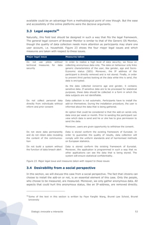 Dialogic innovatie ● interactie 53
available could be an advantage from a methodological point of view though. But the ease
and accessibility of the online platforms were the decisive arguments.
3.3 Legal aspects46
Naturally, this field test should be designed in such a way that fits the legal framework.
The general legal concern of Browser Monitor is similar to that of the Generic OS Monitor,
though the quality of data collection needs more attention as participants may share one
user account, i.e. household. Figure 23 shows the four major legal issues and which
measures are taken with respect to these issues.
Major legal issue Measures taken
Do not use pilots without
technical measures for data
security
In order to realize a high level of data security; we focus on
collecting anonymous data only. The data on behaviour only links
generic characteristics of the user, like gender, age and Socio-
Economic status (SES). Moreover, the IP address of the
participant is directly removed and is not stored. Finally, in order
to prevent third parties looking at the data while this is send, the
data is encrypted.
As the data collected concerns age and gender, it contains
sensitive data. If sensitive data are to be processed for statistical
purposes, these data should be collected in a form in which the
data subjects are not identifiable.
Do not collect personal data
directly from individuals without
inform and prior consent
Data collection is not automatic. Participants have to install the
add-on themselves. During the installation procedure, the user is
informed about the data that is being gathered.
An option that could be considered is that the add-on sends only
data once per week or month. Prior to sending the participant can
view which data is send and he or she has to give permission to
send the data.
Moreover, users are given opportunity to withdraw the consent.
Do not store data permanently
and do not retain data revealing
the content of the communica-
tion
Data is stored conform the existing framework of Eurostat. In
order to guarantee the quality of results, data collection will
comply with the uniform standards and of harmonised methods
on European statistics.
Do not build a system without
the function of data breach alert
Data is stored conform the existing framework of Eurostat.
Moreover, the application is programmed in such a way that no
other applications can see the data that is being stored. The
system will ensure statistical confidentiality.
Figure 23. Major legal issue and measures taken with respect to these issues
3.4 Desirability from a social perspective
In this section, we will discuss this case from a social perspective. The fact that citizens can
choose to install the add-on or not, is an essential element of this case. Only the people,
who choose to be measured, are measured. Moreover, we only gather anonymous data. All
aspects that could hurt this anonymous status, like an IP-address, are removed directly.
46
Some of the text in this section is written by Faye Fangfei Wang, Brunel Law School, Brunel
University
 