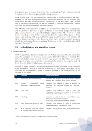Dialogic innovatie ● interactie54
Encryption is used to prevent third parties from eavesdropping. Finally, data that is stored
is treated conform the existing protocols for data protection.
Many citizens have a (in our opinion often justified) fear of being observed by the state.
However, all the aspects above will probably result in the situation that the informed part
of the public will have few problems with this method. In the worst case, a very limited
part of the population will install the add-on. However, it could be the case that a part of
the public will use arguments that are more irrational.
The difference in the sensitivity of citizens concerning intrusive behaviour by companies
and about intrusive behaviour by public authorities is remarkable. Google gathered data
about wireless networks in households and Apple programmed the iOS4 in such a way that
the movements over time of the owner are recorded. The reaction of the public to these
actions was relatively mild compared to the sepsis about the government collection all
sorts of telecommunication data. Especially since many telecommunication operators
already collect this data. Moreover, a popular Firefox add-on has recently been accused of
spying on their users.47
3.5 Methodological and statistical issues
3.5.1 Data collected
The first type of data that has to be obtained are the background variables. To acquire this
data, the participant has to answer some question before the software is installed. The
following indicators would be most relevant: age, gender and SES. When knowing the
background variable we are able to (i) compensate for selective non-response and (ii)
break down the data on the background dimensions.
In order to create indicators, we need to gather data on user behaviour. In the feasibility
study we focus on a limit set of data that is obtained. In a later phase, the software can be
upgraded and updated easily. Figure 24 gives an overview of the indicators that can be
obtained in this phase.
ID Indicator Operationalization
C6 Participating in social networking Frequency and duration of visits to social network
websites, e.g. Facebook, Hyves, Orkut, et cetera.
C11 Reading / downloading online
newspapers / news magazines
Frequency and duration of visits to websites of
newspapers, e.g. LeMonde, Spiegel, NRC, Guardian,
et cetera.
C22 Using wikis Frequency and duration of visits to wiki’s, like
Wikipedia or wikibooks. Other option is to see every
website with ‘wiki’ in URL as wiki.
C25 e-banking Frequency of visits to log-in portal of banks, e.g.
https://www.abnamro.nl/en/logon/,
https://mijn.ing.nl/internetbankieren, et cetera.
C31 Using professional networking sites Frequency and duration of visits to professional
network websites, e.g. LinkedIn or Plaxo.
E2 % of individuals using the Internet
for interacting with public authorities
Frequency and duration of visits to websites of public
47
http://www.ubergizmo.com/2011/05/ant-video-browsing-history/
 