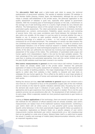 Dialogic innovatie ● interactie VII
The site-centric field test used a tailor-made web robot to assess the technical
sophistication of government websites. The sample of websites included 770 websites in
four Member States (Estonia, Finland, Spain, the Netherlands). Although the use of web
robots is already well-established in the private sector, the particular application to the
quality assessment of websites is quite new, especially when applied to government
websites. With the increasing pace of technological progress on the web, a benchmark on
the average use of web technology alone in a country might already be very relevant and
effective. The heterogeneous nature of the sample turned out to be a challenge for fully-
automated quality assessment. The robot automatically assessed 6 dimensions (technical
sophistication sec; content; communication; findability; speed; security), each consisting
of several items. Only very weak correlations were found between the individual items,
also within one variable. At this stage it is just too early to conclude whether the case is
feasible or not. It remains an open question whether the unit of observation – the
underlying technology of a website as a whole – is ‘rich’ enough to derive meaningful
conclusions for an EU-wide benchmark. The combination of various raw data streams into
one combined proxy indicator might be very powerful. However, in order to construct such
sophisticated indicators a lot of further empirical research is needed. Nevertheless, there
seems to be ample space to make technological progress on a short notice and the internal
validity of the data can sufficiently be improved (by involving local representatives in the
assessment of the output of the robot). The combination of automated (wide scope) and
human agents (rich interpretation) might in the end be the best workable solution. The
main advantage of the (semi-)automated approach is that much larger samples could be
used than in existing non-automated approaches. Even with the current limited set-up of
the pilot 20,000 websites could have been covered in six months.
Site-centric measurements in general are the most mature IaD method. Crawlers and
web robots are already widely used in the private sector. However the particular
application of robots to the quality assessment of websites is a rather novel approach and
still has a number of teething problems. The major disadvantage of the use of automated
agents to collect data from websites is their inability to interpret and read texts on
webpages the way human agents do. This is offset by the ability to cover large samples of
websites. Hence a combination of human and automated agents seems to be the best of
both worlds.
Stating the obvious yet true, new IaD methods in general require new indicators and a
new mind set. It is important to focus on the possibilities (supply side) of the new methods
and not directly on the need for specific indicators (demand side). Focussing too much in
the demand side would result in indicators of poor quality. To further develop the new
approaches and to gain experience more empirical research is needed. This is not the usual
academic proviso (we are practitioners after all). The development of IaD methods is still in
its early stage. What is especially needed are more practical experiments to gain hands-on
experience.
Looking at future applications of the technology, there are several concrete ways to use
IaD methods for the collection of official statistics that are already available. User centric
measurements can replace most of the traditional ‘audience measurements’. Combining a
user centric client with an online survey is a very powerful panel survey instrument.
Specific online behaviour in the client automatically triggers specific follow-up questions to
the respondent. Applications as Network Radar are a specific category of user centric
measurements (namely distributed user centric measurements a.k.a. IaD crowdsourcing)
that can be applied to a wide area of topics. Network Radar itself is a useful tool to assess
the actual (!) quality and coverage of mobile (data) telecommunication networks, which is
an important regulatory issue.
 