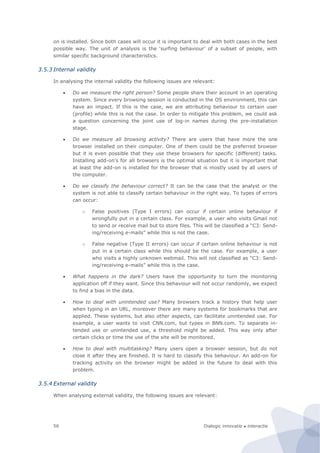 Dialogic innovatie ● interactie56
on is installed. Since both cases will occur it is important to deal with both cases in the best
possible way. The unit of analysis is the ‘surfing behaviour’ of a subset of people, with
similar specific background characteristics.
3.5.3 Internal validity
In analysing the internal validity the following issues are relevant:
 Do we measure the right person? Some people share their account in an operating
system. Since every browsing session is conducted in the OS environment, this can
have an impact. If this is the case, we are attributing behaviour to certain user
(profile) while this is not the case. In order to mitigate this problem, we could ask
a question concerning the joint use of log-in names during the pre-installation
stage.
 Do we measure all browsing activity? There are users that have more the one
browser installed on their computer. One of them could be the preferred browser
but it is even possible that they use these browsers for specific (different) tasks.
Installing add-on’s for all browsers is the optimal situation but it is important that
at least the add-on is installed for the browser that is mostly used by all users of
the computer.
 Do we classify the behaviour correct? It can be the case that the analyst or the
system is not able to classify certain behaviour in the right way. To types of errors
can occur:
o False positives (Type I errors) can occur if certain online behaviour if
wrongfully put in a certain class. For example, a user who visits Gmail not
to send or receive mail but to store files. This will be classified a “C3: Send-
ing/receiving e-mails” while this is not the case.
o False negative (Type II errors) can occur if certain online behaviour is not
put in a certain class while this should be the case. For example, a user
who visits a highly unknown webmail. This will not classified as “C3: Send-
ing/receiving e-mails” while this is the case.
 What happens in the dark? Users have the opportunity to turn the monitoring
application off if they want. Since this behaviour will not occur randomly, we expect
to find a bias in the data.
 How to deal with unintended use? Many browsers track a history that help user
when typing in an URL, moreover there are many systems for bookmarks that are
applied. These systems, but also other aspects, can facilitate unintended use. For
example, a user wants to visit CNN.com, but types in BNN.com. To separate in-
tended use or unintended use, a threshold might be added. This way only after
certain clicks or time the use of the site will be monitored.
 How to deal with multitasking? Many users open a browser session, but do not
close it after they are finished. It is hard to classify this behaviour. An add-on for
tracking activity on the browser might be added in the future to deal with this
problem.
3.5.4 External validity
When analysing external validity, the following issues are relevant:
 