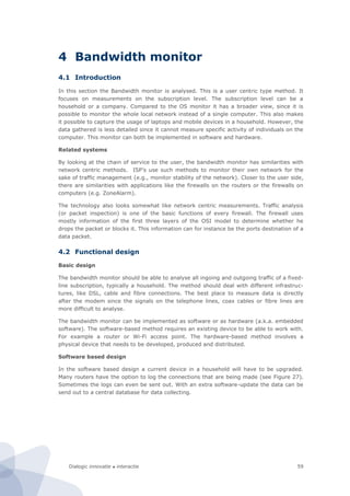 Dialogic innovatie ● interactie 59
4 Bandwidth monitor
4.1 Introduction
In this section the Bandwidth monitor is analysed. This is a user centric type method. It
focuses on measurements on the subscription level. The subscription level can be a
household or a company. Compared to the OS monitor it has a broader view, since it is
possible to monitor the whole local network instead of a single computer. This also makes
it possible to capture the usage of laptops and mobile devices in a household. However, the
data gathered is less detailed since it cannot measure specific activity of individuals on the
computer. This monitor can both be implemented in software and hardware.
Related systems
By looking at the chain of service to the user, the bandwidth monitor has similarities with
network centric methods. ISP’s use such methods to monitor their own network for the
sake of traffic management (e.g., monitor stability of the network). Closer to the user side,
there are similarities with applications like the firewalls on the routers or the firewalls on
computers (e.g. ZoneAlarm).
The technology also looks somewhat like network centric measurements. Traffic analysis
(or packet inspection) is one of the basic functions of every firewall. The firewall uses
mostly information of the first three layers of the OSI model to determine whether he
drops the packet or blocks it. This information can for instance be the ports destination of a
data packet.
4.2 Functional design
Basic design
The bandwidth monitor should be able to analyse all ingoing and outgoing traffic of a fixed-
line subscription, typically a household. The method should deal with different infrastruc-
tures, like DSL, cable and fibre connections. The best place to measure data is directly
after the modem since the signals on the telephone lines, coax cables or fibre lines are
more difficult to analyse.
The bandwidth monitor can be implemented as software or as hardware (a.k.a. embedded
software). The software-based method requires an existing device to be able to work with.
For example a router or Wi-Fi access point. The hardware-based method involves a
physical device that needs to be developed, produced and distributed.
Software based design
In the software based design a current device in a household will have to be upgraded.
Many routers have the option to log the connections that are being made (see Figure 27).
Sometimes the logs can even be sent out. With an extra software-update the data can be
send out to a central database for data collecting.
 