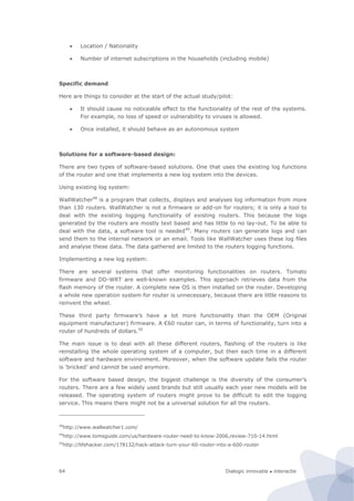 Dialogic innovatie ● interactie64
 Location / Nationality
 Number of internet subscriptions in the households (including mobile)
Specific demand
Here are things to consider at the start of the actual study/pilot:
 It should cause no noticeable effect to the functionality of the rest of the systems.
For example, no loss of speed or vulnerability to viruses is allowed.
 Once installed, it should behave as an autonomous system
Solutions for a software-based design:
There are two types of software-based solutions. One that uses the existing log functions
of the router and one that implements a new log system into the devices.
Using existing log system:
WallWatcher48
is a program that collects, displays and analyses log information from more
than 130 routers. WallWatcher is not a firmware or add-on for routers; it is only a tool to
deal with the existing logging functionality of existing routers. This because the logs
generated by the routers are mostly text based and has little to no lay-out. To be able to
deal with the data, a software tool is needed49
. Many routers can generate logs and can
send them to the internal network or an email. Tools like WallWatcher uses these log files
and analyse these data. The data gathered are limited to the routers logging functions.
Implementing a new log system:
There are several systems that offer monitoring functionalities on routers. Tomato
firmware and DD-WRT are well-known examples. This approach retrieves data from the
flash memory of the router. A complete new OS is then installed on the router. Developing
a whole new operation system for router is unnecessary, because there are little reasons to
reinvent the wheel.
These third party firmware’s have a lot more functionality than the OEM (Original
equipment manufacturer) firmware. A €60 router can, in terms of functionality, turn into a
router of hundreds of dollars.50
The main issue is to deal with all these different routers, flashing of the routers is like
reinstalling the whole operating system of a computer, but then each time in a different
software and hardware environment. Moreover, when the software update fails the router
is ‘bricked’ and cannot be used anymore.
For the software based design, the biggest challenge is the diversity of the consumer’s
routers. There are a few widely used brands but still usually each year new models will be
released. The operating system of routers might prove to be difficult to edit the logging
service. This means there might not be a universal solution for all the routers.
48
http://www.wallwatcher1.com/
49
http://www.tomsguide.com/us/hardware-router-need-to-know-2006,review-710-14.html
50
http://lifehacker.com/178132/hack-attack-turn-your-60-router-into-a-600-router
 