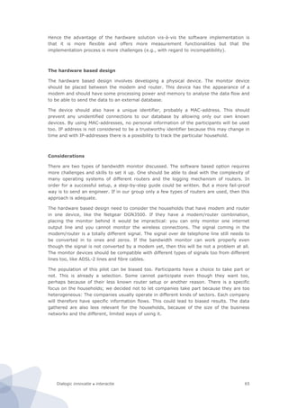 Dialogic innovatie ● interactie 65
Hence the advantage of the hardware solution vis-à-vis the software implementation is
that it is more flexible and offers more measurement functionalities but that the
implementation process is more challenges (e.g., with regard to incompatibility).
The hardware based design
The hardware based design involves developing a physical device. The monitor device
should be placed between the modem and router. This device has the appearance of a
modem and should have some processing power and memory to analyse the data flow and
to be able to send the data to an external database.
The device should also have a unique identifier, probably a MAC-address. This should
prevent any unidentified connections to our database by allowing only our own known
devices. By using MAC-addresses, no personal information of the participants will be used
too. IP address is not considered to be a trustworthy identifier because this may change in
time and with IP-addresses there is a possibility to track the particular household.
Considerations
There are two types of bandwidth monitor discussed. The software based option requires
more challenges and skills to set it up. One should be able to deal with the complexity of
many operating systems of different routers and the logging mechanism of routers. In
order for a successful setup, a step-by-step guide could be written. But a more fail-proof
way is to send an engineer. If in our group only a few types of routers are used, then this
approach is adequate.
The hardware based design need to consider the households that have modem and router
in one device, like the Netgear DGN3500. If they have a modem/router combination,
placing the monitor behind it would be impractical: you can only monitor one internet
output line and you cannot monitor the wireless connections. The signal coming in the
modem/router is a totally different signal. The signal over de telephone line still needs to
be converted in to ones and zeros. If the bandwidth monitor can work properly even
though the signal is not converted by a modem yet, then this will be not a problem at all.
The monitor devices should be compatible with different types of signals too from different
lines too, like ADSL-2 lines and fibre cables.
The population of this pilot can be biased too. Participants have a choice to take part or
not. This is already a selection. Some cannot participate even though they want too,
perhaps because of their less known router setup or another reason. There is a specific
focus on the households; we decided not to let companies take part because they are too
heterogeneous: The companies usually operate in different kinds of sectors. Each company
will therefore have specific information flows. This could lead to biased results. The data
gathered are also less relevant for the households, because of the size of the business
networks and the different, limited ways of using it.
 