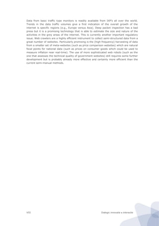 Dialogic innovatie ● interactieVIII
Data from basic traffic type monitors is readily available from IXP’s all over the world.
Trends in the data traffic volumes give a first indication of the overall growth of the
internet is specific regions (e.g., Europe versus Asia). Deep packet inspection has a bad
press but it is a promising technology that is able to estimate the size and nature of the
activities in the grey areas of the internet. This is currently another important regulatory
issue. Web crawlers are a highly efficient instrument to collect semi-structured data from a
great number of websites. Particularly promising is the (high frequency) harvesting of data
from a smaller set of meta-websites (such as price comparison websites) which are natural
focal points for national data (such as prices on consumer goods which could be used to
measure inflation near real-time). The use of more sophisticated web robots (such as the
one that assesses the technical quality of government websites) still requires some further
development but is probably already more effective and certainly more efficient than the
current semi-manual methods.
 