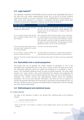 Dialogic innovatie ● interactie66
4.3 Legal aspects51
The regulatory compliance for Bandwidth monitor could be more complicated than that of
the other two user centric measurements. Article 5(1) of the EC e-Privacy Directive
requires the consent of “all users concerned” for the confidentiality of communications, in
other words, each individual in a company or household shall give consent before data
collection and processing. Regulatory measures can be taken as following:
Major legal issue Measures taken
Do not use pilots without technical
measures for data security
The data sent from the bandwidth monitor are encrypted
and their IPs are removed at the central database. This
because some of the information is needed to reach the
data centre first.
Do not collect personal data directly
from individuals without inform and
prior consent
Each participant will be informed clearly of the information
(i.e. specific type) and purposes of data collection and freely
given the option to give consent and withdraw consent.
This information will only be used for analyses and will not
be visible nor sold to third parties. The participants can also
disable the monitor, but this is not recommended.
Do not store data permanently and do
not retain data revealing the content
of the communication
The data is not stored permanently.
Do not build a system without the
function of data breach alert
The data needs to be stored in a system that conforms to
high standards concerning the prevention of data breaches.
Figure 34. Overview of major legal issues and measures that need to be taken concerning a bandwidth
monitor
4.4 Desirability from a social perspective
The groups that will be selected can choose whether to participate or not. If the
participants feel uncomfortable with it, they have a choice to leave the panel at any time.
The information gathering cannot be tracked and redirected to a household or even a
person. The information gathered cannot be used for judicial purposes. The press might
however be a major concern. They could misinterpret the research and exaggerate the
privacy issues. Therefore communications between the press and the involved parties is
important. The research process and data-collecting method should be completely
transparent. We do not store personal information, and there are lots of measures to
prevent the personal information from being able to get stored and eventually be seen. So
not only in theory but also in practice only statistical data is being stored. But this message
has to be actively disseminated.
4.5 Methodological and statistical issues
4.5.1 Data collected
The data of the indicators in table X are derived from collecting data of the following
“things”:
 Amount of data transferred
51
Some of the text in this section is written by Faye Fangfei Wang, Brunel Law School, Brunel
University
 