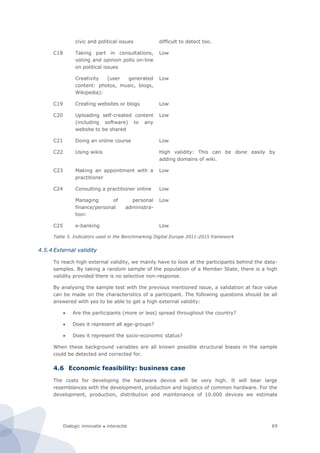 Dialogic innovatie ● interactie 69
civic and political issues difficult to detect too.
C18 Taking part in consultations,
voting and opinion polls on-line
on political issues
Low
Creativity (user generated
content: photos, music, blogs,
Wikipedia):
Low
C19 Creating websites or blogs Low
C20 Uploading self-created content
(including software) to any
website to be shared
Low
C21 Doing an online course Low
C22 Using wikis High validity: This can be done easily by
adding domains of wiki.
C23 Making an appointment with a
practitioner
Low
C24 Consulting a practitioner online Low
Managing of personal
finance/personal administra-
tion:
Low
C25 e-banking Low
Table 5. Indicators used in the Benchmarking Digital Europe 2011-2015 framework
4.5.4 External validity
To reach high external validity, we mainly have to look at the participants behind the data-
samples. By taking a random sample of the population of a Member State, there is a high
validity provided there is no selective non-response.
By analysing the sample test with the previous mentioned issue, a validation at face value
can be made on the characteristics of a participant. The following questions should be all
answered with yes to be able to get a high external validity:
 Are the participants (more or less) spread throughout the country?
 Does it represent all age-groups?
 Does it represent the socio-economic status?
When these background variables are all known possible structural biases in the sample
could be detected and corrected for.
4.6 Economic feasibility: business case
The costs for developing the hardware device will be very high. It will bear large
resemblances with the development, production and logistics of common hardware. For the
development, production, distribution and maintenance of 10.000 devices we estimate
 