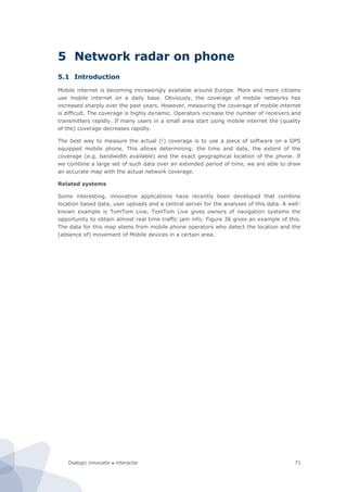 Dialogic innovatie ● interactie 71
5 Network radar on phone
5.1 Introduction
Mobile internet is becoming increasingly available around Europe. More and more citizens
use mobile internet on a daily base. Obviously, the coverage of mobile networks has
increased sharply over the past years. However, measuring the coverage of mobile internet
is difficult. The coverage is highly dynamic. Operators increase the number of receivers and
transmitters rapidly. If many users in a small area start using mobile internet the (quality
of the) coverage decreases rapidly.
The best way to measure the actual (!) coverage is to use a piece of software on a GPS
equipped mobile phone. This allows determining: the time and date, the extent of the
coverage (e.g. bandwidth available) and the exact geographical location of the phone. If
we combine a large set of such data over an extended period of time, we are able to draw
an accurate map with the actual network coverage.
Related systems
Some interesting, innovative applications have recently been developed that combine
location based data, user uploads and a central server for the analyses of this data. A well-
known example is TomTom Live. TomTom Live gives owners of navigation systems the
opportunity to obtain almost real time traffic jam info. Figure 36 gives an example of this.
The data for this map stems from mobile phone operators who detect the location and the
(absence of) movement of Mobile devices in a certain area.
 