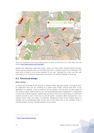 Dialogic innovatie ● interactie72
Figure 36. Screenshot of the actual traffic situation in Rome on 06-06-2011 at 11.30h. Taken from the
website http://www.tomtom.com/livetraffic/
Besides the application described above, there are many other location-based services.
These services typically focus on sending data from a central server to an individual. The
data send is linked to the current position of the user. Although he or she can also add
information e.g. reviews of restaurants- the focus is on sending instead of receiving.
5.2 Functional design
Basic design
To detect the coverage of the network a ‘network radar’ approach needs, in its basic form,
an application that can be installed on a phone with mobile internet and GPS. If the
application is installed, it has to measure (a) the location, (b) the time, (c) the quality of
the network signal (determined by up- and downloading several webpage’s52
). Depending
on the level of detail required, additionally the cell to which the mobile device is connected
could be stored as well. It also has to send this data –sometime after measurement- to a
central server where the data is processed. Background data of the mobile device is
needed, but no background data on the user of the phone has to be recorded. From a
conceptual point of view, the figure below can be drawn.
52
http://www.networkradar.eu/
 