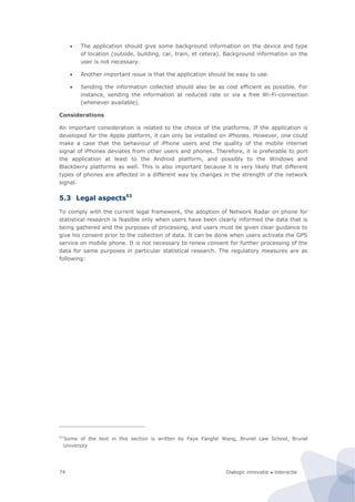 Dialogic innovatie ● interactie74
 The application should give some background information on the device and type
of location (outside, building, car, train, et cetera). Background information on the
user is not necessary.
 Another important issue is that the application should be easy to use.
 Sending the information collected should also be as cost efficient as possible. For
instance, sending the information at reduced rate or via a free Wi-Fi-connection
(whenever available).
Considerations
An important consideration is related to the choice of the platforms. If the application is
developed for the Apple platform, it can only be installed on iPhones. However, one could
make a case that the behaviour of iPhone users and the quality of the mobile internet
signal of iPhones deviates from other users and phones. Therefore, it is preferable to port
the application at least to the Android platform, and possibly to the Windows and
Blackberry platforms as well. This is also important because it is very likely that different
types of phones are affected in a different way by changes in the strength of the network
signal.
5.3 Legal aspects53
To comply with the current legal framework, the adoption of Network Radar on phone for
statistical research is feasible only when users have been clearly informed the data that is
being gathered and the purposes of processing, and users must be given clear guidance to
give his consent prior to the collection of data. It can be done when users activate the GPS
service on mobile phone. It is not necessary to renew consent for further processing of the
data for same purposes in particular statistical research. The regulatory measures are as
following:
53
Some of the text in this section is written by Faye Fangfei Wang, Brunel Law School, Brunel
University
 