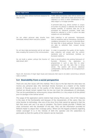 Dialogic innovatie ● interactie 75
Major legal issue Measures taken
Do not use pilots without technical measures for
data security
Traffic data and location data will be stored on a
secure server. Data will be made anonymous and
retained in a form in which identification of the
data subject is no longer possible.
If personal data (e.g. phone number or unique
id-number of a phone) is collected, this should be
treated carefully. If sensitive data are to be
processed for statistical purposes, these data
should be collected in a form in which the data
subjects are not identifiable.
Do not collect personal data directly from
individuals without inform and prior consent
Data collection is not automatic. Participants
have to install the add-on themselves. During the
installation procedure, the user is informed about
the data that is being gathered. Moreover, they
are able to withdraw their consent during
installation.
Do not store data permanently and do not retain
data revealing the content of the communication
In order to guarantee the quality of the results,
data collection will comply with the uniform
standards and of harmonised methods on
European statistics.
Do not build a system without the function of
data breach alert
Data is stored conform the existing framework of
Eurostat. Moreover, the application is
programmed in such a way that no other
applications can see the data that is being
stored. The system will ensure statistical
confidentiality. Storing data in an encrypted form
is preferred.
Figure 38. Overview of major legal issues and measures that need to be taken concerning a network
radar on phone
5.4 Desirability from a social perspective
There are very few issues with this method. This is due to the fact that the data does not
involve any personal data (the individual merely functions as a bearer of the mobile
device). It focuses purely on the quality of the network. However, when applying this
method we should remain vigilant that no one can trace the whereabouts of individuals.
This can be guaranteed by removing any unique identifiers (i.e. the unique id of the phone)
prior to storage in the central server.
The usage of the application seems relative high among iPhone users. One of the reasons
is the ease of the functionality and because of the characteristic of the users; they are
more familiar to technology. Also one of the drive force that cannot be ignored is that the
fact that some user see it as way to complain. The Dutch mobile provider T-Mobile has
close connection with the developer of this app. They use the information provided by
Network Radar to adjust their coverage policy: Where are the biggest problems regarding
mobile coverage? It is in the interest of both the operator and the subscribers to
participate so that the quality of the network can be improved.
 