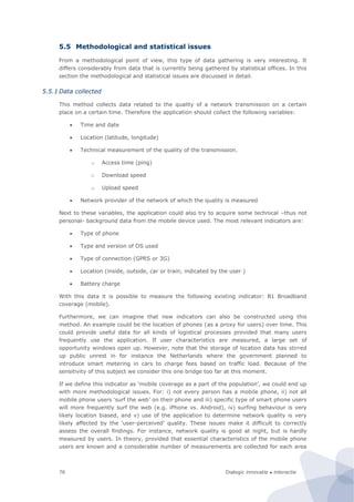 Dialogic innovatie ● interactie76
5.5 Methodological and statistical issues
From a methodological point of view, this type of data gathering is very interesting. It
differs considerably from data that is currently being gathered by statistical offices. In this
section the methodological and statistical issues are discussed in detail.
5.5.1 Data collected
This method collects data related to the quality of a network transmission on a certain
place on a certain time. Therefore the application should collect the following variables:
 Time and date
 Location (latitude, longitude)
 Technical measurement of the quality of the transmission.
o Access time (ping)
o Download speed
o Upload speed
 Network provider of the network of which the quality is measured
Next to these variables, the application could also try to acquire some technical –thus not
personal- background data from the mobile device used. The most relevant indicators are:
 Type of phone
 Type and version of OS used
 Type of connection (GPRS or 3G)
 Location (inside, outside, car or train; indicated by the user )
 Battery charge
With this data it is possible to measure the following existing indicator: B1 Broadband
coverage (mobile).
Furthermore, we can imagine that new indicators can also be constructed using this
method. An example could be the location of phones (as a proxy for users) over time. This
could provide useful data for all kinds of logistical processes provided that many users
frequently use the application. If user characteristics are measured, a large set of
opportunity windows open up. However, note that the storage of location data has stirred
up public unrest in for instance the Netherlands where the government planned to
introduce smart metering in cars to charge fees based on traffic load. Because of the
sensitivity of this subject we consider this one bridge too far at this moment.
If we define this indicator as ‘mobile coverage as a part of the population’, we could end up
with more methodological issues. For: i) not every person has a mobile phone, ii) not all
mobile phone users ‘surf the web’ on their phone and iii) specific type of smart phone users
will more frequently surf the web (e.g. iPhone vs. Android), iv) surfing behaviour is very
likely location biased, and v) use of the application to determine network quality is very
likely affected by the ‘user-perceived’ quality. These issues make it difficult to correctly
assess the overall findings. For instance, network quality is good at night, but is hardly
measured by users. In theory, provided that essential characteristics of the mobile phone
users are known and a considerable number of measurements are collected for each area
 