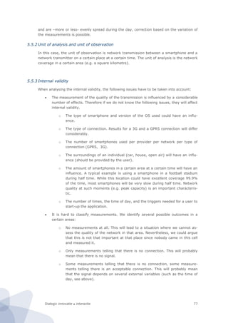 Dialogic innovatie ● interactie 77
and are –more or less- evenly spread during the day, correction based on the variation of
the measurements is possible.
5.5.2 Unit of analysis and unit of observation
In this case, the unit of observation is network transmission between a smartphone and a
network transmitter on a certain place at a certain time. The unit of analysis is the network
coverage in a certain area (e.g. a square kilometre).
5.5.3 Internal validity
When analysing the internal validity, the following issues have to be taken into account:
 The measurement of the quality of the transmission is influenced by a considerable
number of effects. Therefore if we do not know the following issues, they will affect
internal validity.
o The type of smartphone and version of the OS used could have an influ-
ence.
o The type of connection. Results for a 3G and a GPRS connection will differ
considerably.
o The number of smartphones used per provider per network per type of
connection (GPRS, 3G).
o The surroundings of an individual (car, house, open air) will have an influ-
ence (should be provided by the user).
o The amount of smartphones in a certain area at a certain time will have an
influence. A typical example is using a smartphone in a football stadium
during half time. While this location could have excellent coverage 99.9%
of the time, most smartphones will be very slow during half time. Network
quality at such moments (e.g. peak capacity) is an important characteris-
tic.
o The number of times, the time of day, and the triggers needed for a user to
start-up the application.
 It is hard to classify measurements. We identify several possible outcomes in a
certain areas:
o No measurements at all. This will lead to a situation where we cannot as-
sess the quality of the network in that area. Nevertheless, we could argue
that this is not that important at that place since nobody came in this cell
and measured it.
o Only measurements telling that there is no connection. This will probably
mean that there is no signal.
o Some measurements telling that there is no connection, some measure-
ments telling there is an acceptable connection. This will probably mean
that the signal depends on several external variables (such as the time of
day, see above).
 