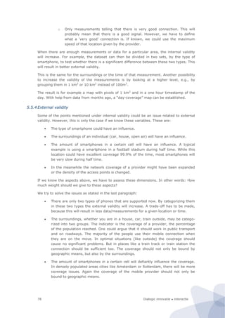 Dialogic innovatie ● interactie78
o Only measurements telling that there is very good connection. This will
probably mean that there is a good signal. However, we have to define
what a ‘very good’ connection is. If known, we could use the maximum
speed of that location given by the provider.
When there are enough measurements or data for a particular area, the internal validity
will increase. For example, the dataset can then be divided in two sets, by the type of
smartphone, to test whether there is a significant difference between these two types. This
will result in better external validity.
This is the same for the surroundings or the time of that measurement. Another possibility
to increase the validity of the measurements is by looking at a higher level, e.g., by
grouping them in 1 km2
or 10 km2
instead of 100m2
.
The result is for example a map with pixels of 1 km2
and in a one hour timestamp of the
day. With help from data from months ago, a “day-coverage” map can be established.
5.5.4 External validity
Some of the points mentioned under internal validity could be an issue related to external
validity. However, this is only the case if we know these variables. These are:
 The type of smartphone could have an influence.
 The surroundings of an individual (car, house, open air) will have an influence.
 The amount of smartphones in a certain cell will have an influence. A typical
example is using a smartphone in a football stadium during half time. While this
location could have excellent coverage 99.9% of the time, most smartphones will
be very slow during half time.
 In the meanwhile the network coverage of a provider might have been expanded
or the density of the access points is changed.
If we know the aspects above, we have to assess these dimensions. In other words: How
much weight should we give to these aspects?
We try to solve the issues as stated in the last paragraph:
 There are only two types of phones that are supported now. By categorizing them
in these two types the external validity will increase. A trade-off has to be made,
because this will result in less data/measurements for a given location or time.
 The surroundings, whether you are in a house, car, train outside, may be catego-
rized into two groups. The indicator is the coverage of a provider, the percentage
of the population reached. One could argue that it should work in public transport
and on roadways. The majority of the people use their mobile connection when
they are on the move. In optimal situations (like outside) the coverage should
cause no significant problems. But in places like a train track or train station the
connection should be sufficient too. The coverage should not only be bound by
geographic means, but also by the surroundings.
 The amount of smartphones in a certain cell will defiantly influence the coverage.
In densely populated areas cities like Amsterdam or Rotterdam, there will be more
coverage issues. Again the coverage of the mobile provider should not only be
bound to geographic means.
 
