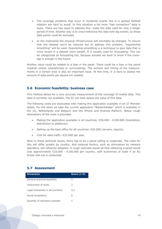 Dialogic innovatie ● interactie 79
 The coverage problems that occur in incidental events like in a packed football
stadium are hard to avoid. In this situation a lot more “bad connection” data is
likely. There are two ways to address this: make the data valid for only a longer
period of time. Another way is to cross-reference the data with big events, so these
data points could be excluded.
 In the meanwhile the physical infrastructure will inevitably be changed. To ensure
that the dataset won’t be reduced but to address this problem, “exponential
smoothing” will be used. Exponential smoothing is a technique to give data that is
more recent in a dataset more weight. It is usually used for forecasting. This can
be categorized as forecasting too, because actually we want to know if the cover-
age is enough in the future.
Another issue could be related to a bias in the panel. There could be a bias in the panel
towards certain smartphones or surroundings. The amount and timing of the measure-
ments in a certain area is also an important issue. At this time, it is hard to assess the
amount of data points per square km needed.
5.6 Economic feasibility: business case
This method allows for a very accurate measurement of the coverage of mobile data. This
data is currently not available. The EC can best assess the value of this data.
The following costs are associated with making this application available in all 27 Member
states. For the basis we take the current application “NetwerkRadar” which is available in
the US, Netherlands and Belgium and the iPhone and Android Platform. Below rough
estimations of the costs is provided:
 Making the application available in all countries: €50.000 - €100.000 (translation,
distribution to platforms)
 Setting up the back office for all countries: €25.000 (servers, reports)
 Cost for data traffic: €25.000 per year.
Next to these technical issues, there has to be a panel willing to cooperate. The costs for
this will differ greatly by country. And external factors, such as stimulation by network
operators, will influence adoption. A rough estimate would be that obtaining a panel would
cost approximately €10.000 - €100.000 per country, with economies of scale if an EU
broad rolls out is conducted.
5.7 Assessment
Dimension Score (1-5)
General practical feasibility 5
Uniqueness of study 3
Legal robustness in all countries 4,5
Social acceptance 5
Quantity of indicators possible 1
 