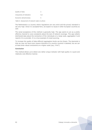 Dialogic innovatie ● interactie80
Quality of data 2
Uniqueness of indicators 4,5
Economic attractiveness 5
Table 6. Assessment of network radar on phone
The Netherlands is a country where regulations are very strict and the privacy standard is
set very high. Since it is accepted here, we expect no issues in other European countries as
well.
The social acceptance of this method is generally high. The app seems to act as a pretty
effective channel to voice complaints about the lack of network coverage. This app collects
distributed data about the connection of the individuals on a large scale, aggregates it and
reports it to a provider. It is a true example of crowd sourcing.
To increase the quality of data different aggregation levels can be chosen. The downside is
that we may not have every square kilometre of a country covered in detailed, but we can
at least draw robust conclusions on a higher scale (say, 5 km2
)
Conclusion
This method allows us to obtain one rather unique indicator with high quality in a quick and
relatively cost effective manner.
 