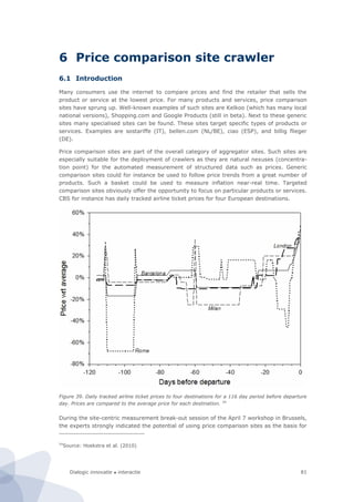 Dialogic innovatie ● interactie 81
6 Price comparison site crawler
6.1 Introduction
Many consumers use the internet to compare prices and find the retailer that sells the
product or service at the lowest price. For many products and services, price comparison
sites have sprung up. Well-known examples of such sites are Kelkoo (which has many local
national versions), Shopping.com and Google Products (still in beta). Next to these generic
sites many specialised sites can be found. These sites target specific types of products or
services. Examples are sostariffe (IT), bellen.com (NL/BE), ciao (ESP), and billig flieger
(DE).
Price comparison sites are part of the overall category of aggregator sites. Such sites are
especially suitable for the deployment of crawlers as they are natural nexuses (concentra-
tion point) for the automated measurement of structured data such as prices. Generic
comparison sites could for instance be used to follow price trends from a great number of
products. Such a basket could be used to measure inflation near-real time. Targeted
comparison sites obviously offer the opportunity to focus on particular products or services.
CBS for instance has daily tracked airline ticket prices for four European destinations.
Figure 39. Daily tracked airline ticket prices to four destinations for a 116 day period before departure
day. Prices are compared to the average price for each destination. 54
During the site-centric measurement break-out session of the April 7 workshop in Brussels,
the experts strongly indicated the potential of using price comparison sites as the basis for
54
Source: Hoekstra et al. (2010)
 