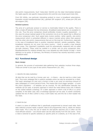 Dialogic innovatie ● interactie82
site-centric measurements. Such ‘meta-sites’ (S2/S3) are the ideal intermediate between
the highly specific site-specific measurements (S1) and the very broad search bots (S4).
From DG InfoSo, one particular interesting product to cover is broadband subscriptions.
Examples include breedbandwinkel (NL), geizhals ISP vergleich (AT), ariase.com (FR) and
dsl-magazin (DE).
Related systems
The price of a particular product or service is inextricably linked to the quality. There is
often a trade-off between the two dimensions. Broadband subscriptions are no exception to
this rule. Thus the price comparison should preferably include a quality assessment – in
this case the actual realized speed of the connection (vis-à-vis the speed that is offered at
the price comparison site). Such speed tests involve another, rather specific, site-centric
measurement which is somewhat different in nature (namely active rather than passive)
than the other site-centric measurements that are on the long list. Furthermore, especially
in the case of broadband there is another important element, namely availability. Often,
broadband networks do not cover the entire country – there is usually a bias towards
urban areas. The (reported!) availability could be automatically measured with so-called
zip-code checkers. These could be crawled in a similar vein as price comparison sites.
Breedbandwinkel for instance already has a very detailed zip code checker (6-digit + home
address) on its portal. In Germany, the Ministry of Science has recently launched a similar
‘broadband atlas’.
6.2 Functional design
Basic design
In general, the process of automated data gathering from websites involves three steps.
These are similar to any type of site-centric measurement {S1…S4}.
1. Identify the data (websites)
All data that can be read by a human user can – in theory – also be read by a robot (web
bot). Thus every webpage that is publicly available online can also be accessed by a robot.
The major advantage of a bot over a human is that is can cover an enormous amount of
data (webpages) in a short period of time. This means that much bigger samples – or even
the entire population – of websites can be covered. For the identification basically two
methods can be used. A dynamic approach in which the robot follows every link it detects
on the visited website (crawling). Or a static approach in which a list of URL’s is a priori
compiled. In the latter case, also a multistage approach can be used. A crawler constantly
updated the list of URL’s (which is thus a semi-static list) and this list is then loaded into
the robot.
2. Build the bot
A robot is a piece of software that is specifically programmed to extract exact data. Each
data collection process needs a specific robot to be programmed, that is, robots are always
tailor-made. This is why the use of robots for site-specific searches (S1) is often not the
most-efficient solution – one should rather ask the data directly from the site owner. Since
a robot is tailored to specific websites (or specific parts of a website, as in the case of S4,
 